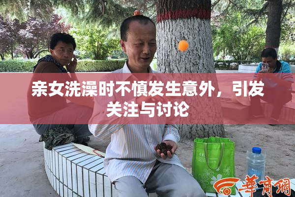 亲女洗澡时不慎发生意外，引发关注与讨论