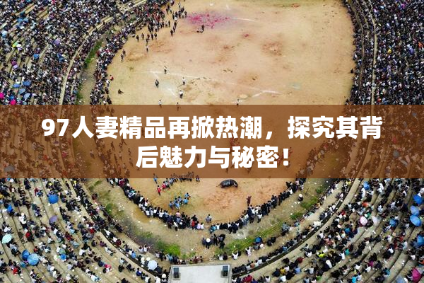 97人妻精品再掀热潮，探究其背后魅力与秘密！