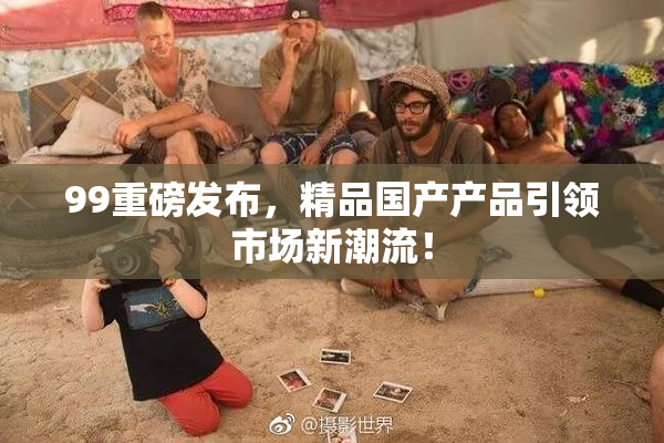 99重磅发布，精品国产产品引领市场新潮流！