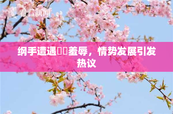 纲手遭遇❌‌羞辱，情势发展引发热议