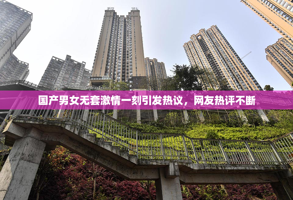 国产男女无套激情一刻引发热议，网友热评不断