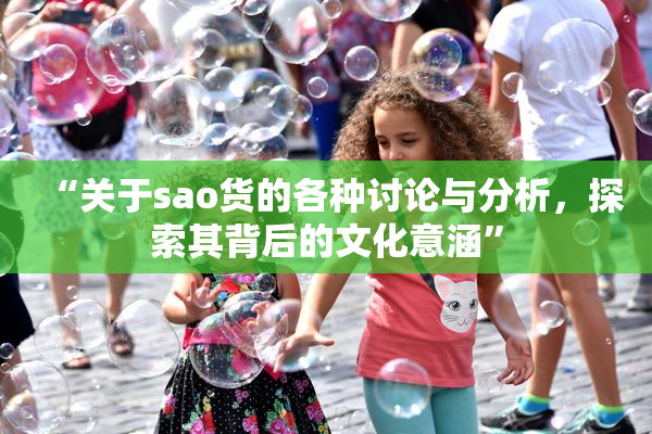 “关于sao货的各种讨论与分析，探索其背后的文化意涵”