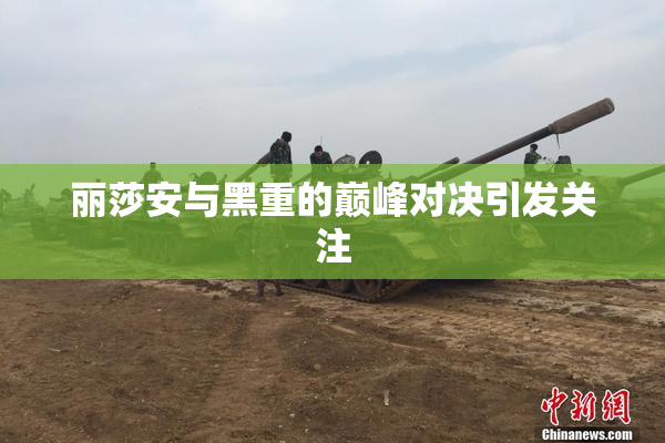 丽莎安与黑重的巅峰对决引发关注