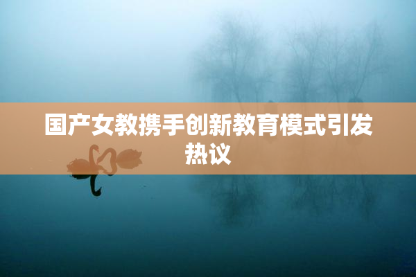 国产女教携手创新教育模式引发热议