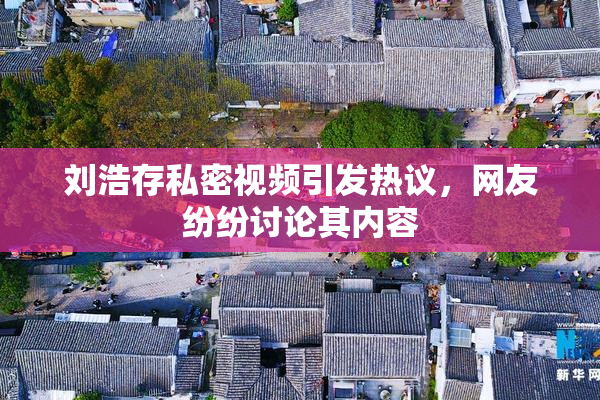 刘浩存私密视频引发热议，网友纷纷讨论其内容