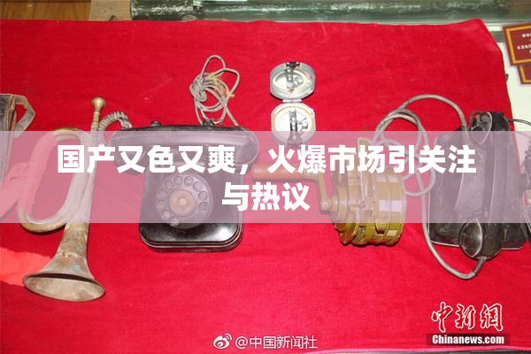 国产又色又爽，火爆市场引关注与热议