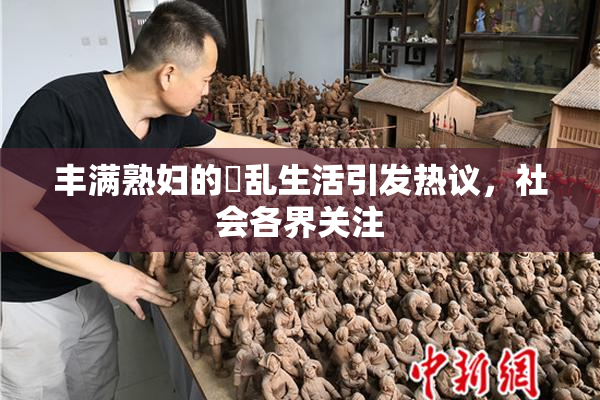 丰满熟妇的婬乱生活引发热议，社会各界关注