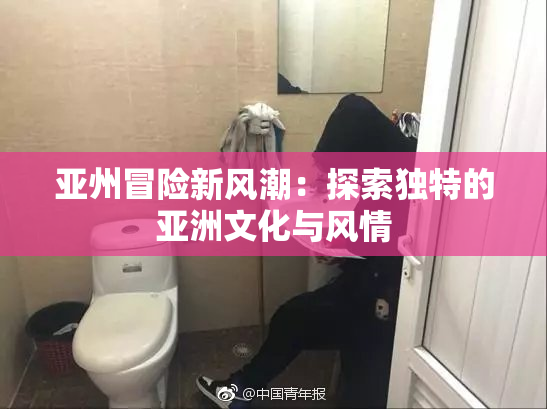 亚州冒险新风潮：探索独特的亚洲文化与风情