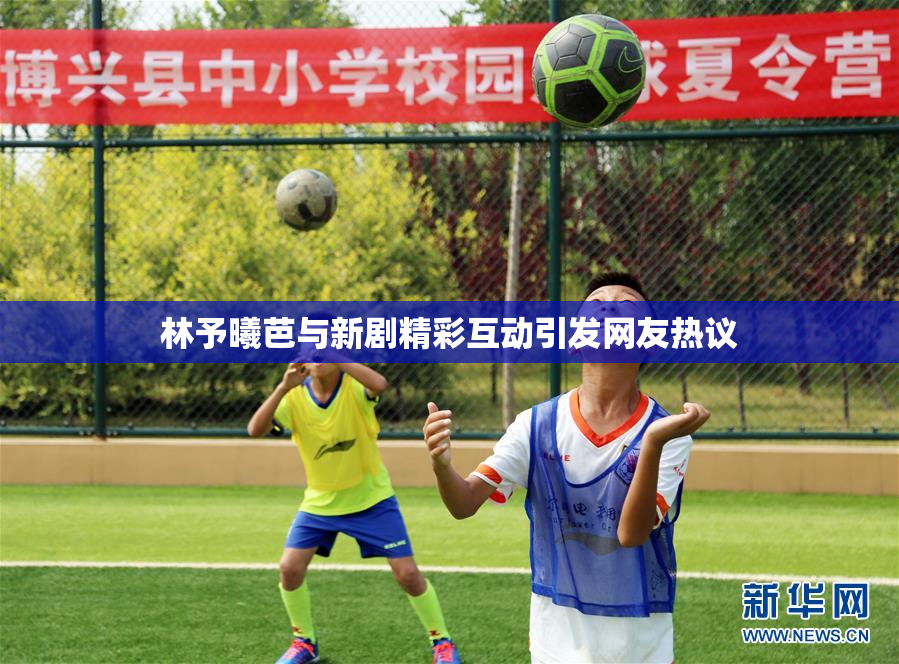 林予曦芭与新剧精彩互动引发网友热议