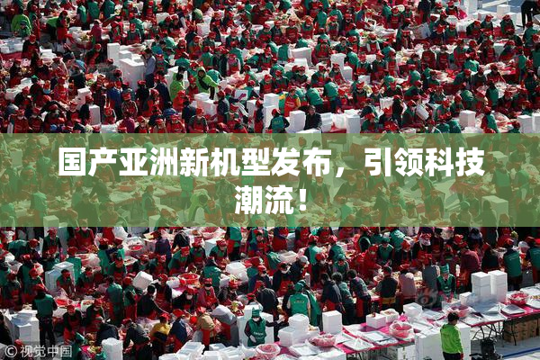 国产亚洲新机型发布，引领科技潮流！