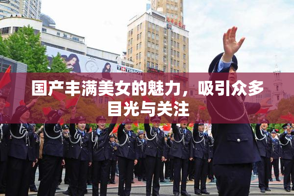 国产丰满美女的魅力，吸引众多目光与关注