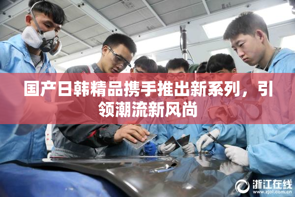 国产日韩精品携手推出新系列，引领潮流新风尚
