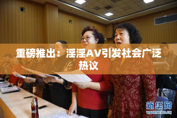 重磅推出：淫淫AV引发社会广泛热议