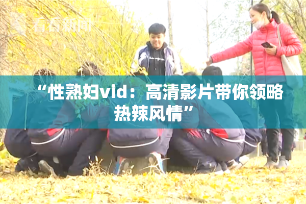 “性熟妇vid：高清影片带你领略热辣风情”