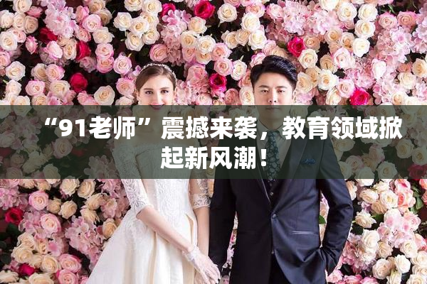 “91老师”震撼来袭，教育领域掀起新风潮！
