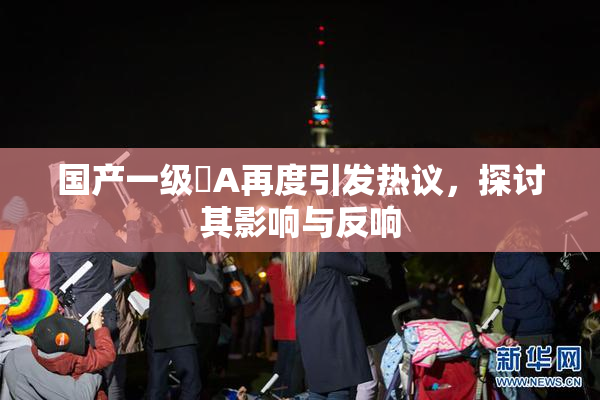 国产一级婬A再度引发热议，探讨其影响与反响