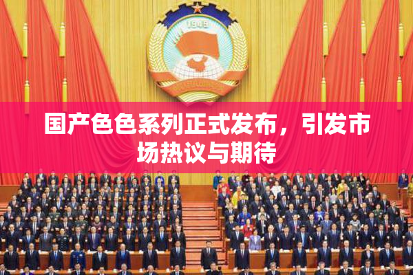 国产色色系列正式发布，引发市场热议与期待