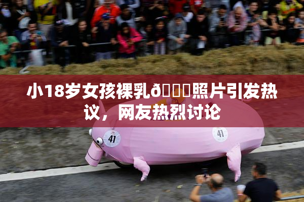 小18岁女孩裸乳🔞照片引发热议，网友热烈讨论