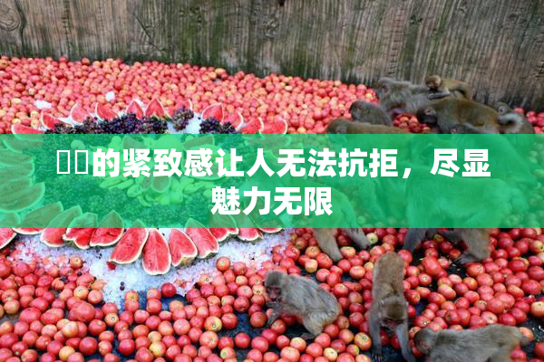 妺妺的紧致感让人无法抗拒，尽显魅力无限