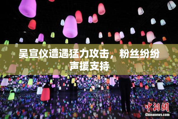 吴宣仪遭遇猛力攻击，粉丝纷纷声援支持