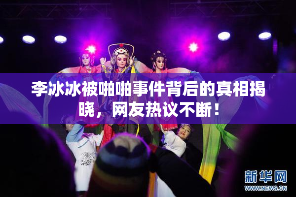 李冰冰被啪啪事件背后的真相揭晓，网友热议不断！