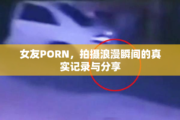 女友PORN，拍摄浪漫瞬间的真实记录与分享
