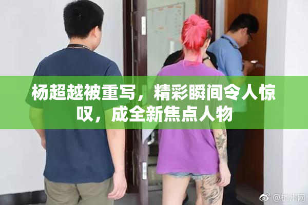 杨超越被重写，精彩瞬间令人惊叹，成全新焦点人物