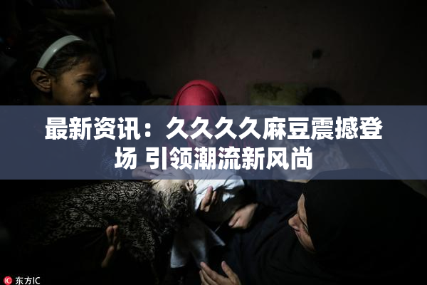 最新资讯：久久久久麻豆震撼登场 引领潮流新风尚