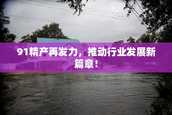 91精产再发力，推动行业发展新篇章！
