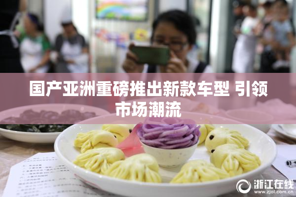 国产亚洲重磅推出新款车型 引领市场潮流