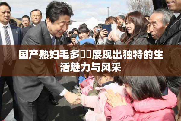 国产熟妇毛多❌‌展现出独特的生活魅力与风采