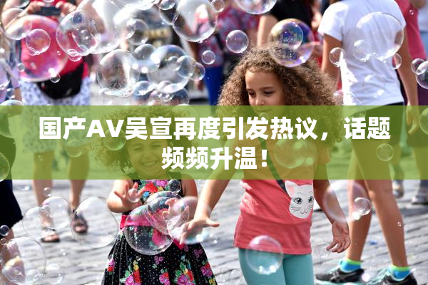国产AV吴宣再度引发热议，话题频频升温！