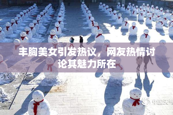 丰胸美女引发热议，网友热情讨论其魅力所在