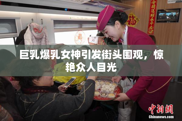 巨乳爆乳女神引发街头围观，惊艳众人目光