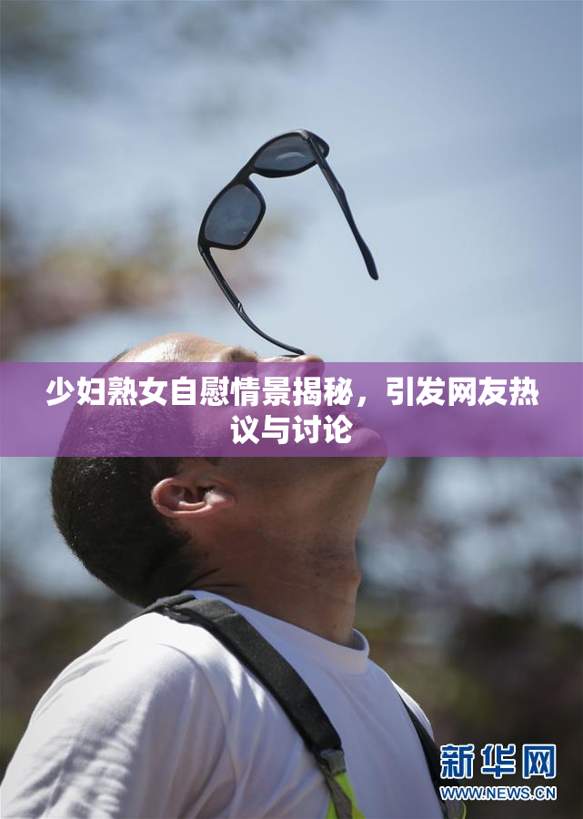 少妇熟女自慰情景揭秘，引发网友热议与讨论