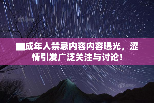 ▇成年人禁忌内容内容曝光，涩情引发广泛关注与讨论！