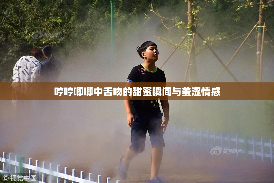 哼哼唧唧中舌吻的甜蜜瞬间与羞涩情感