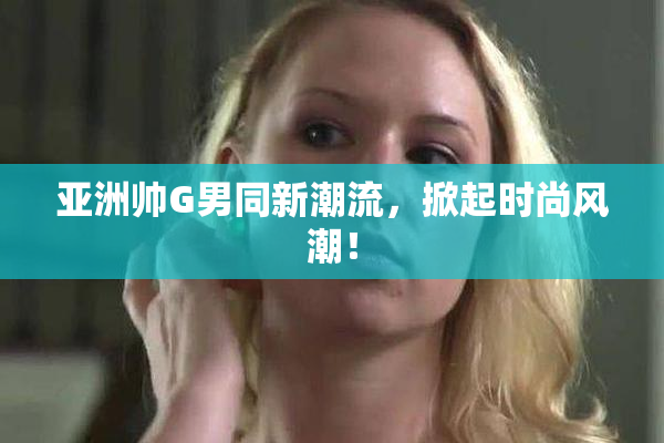 亚洲帅G男同新潮流，掀起时尚风潮！