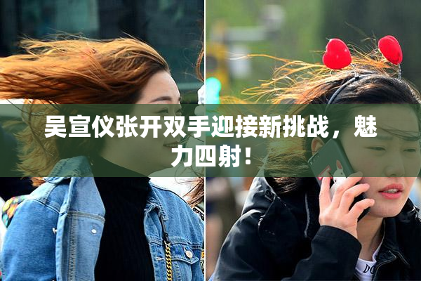 吴宣仪张开双手迎接新挑战，魅力四射！