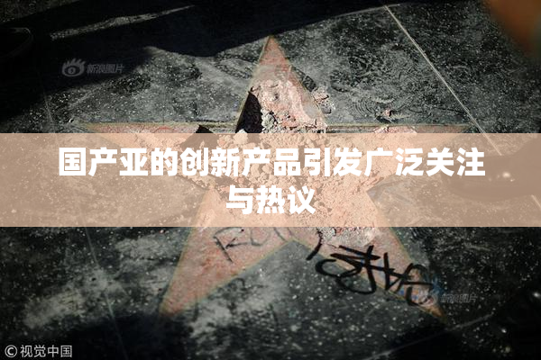 国产亚的创新产品引发广泛关注与热议
