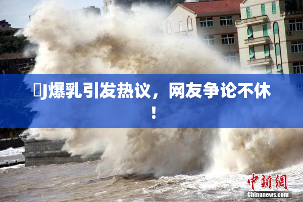 強J爆乳引发热议，网友争论不休！