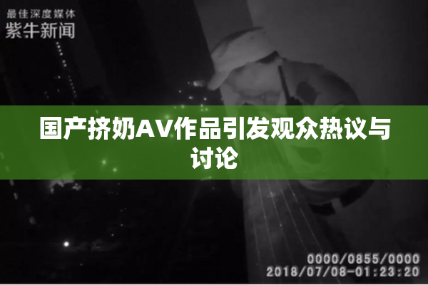 国产挤奶AV作品引发观众热议与讨论