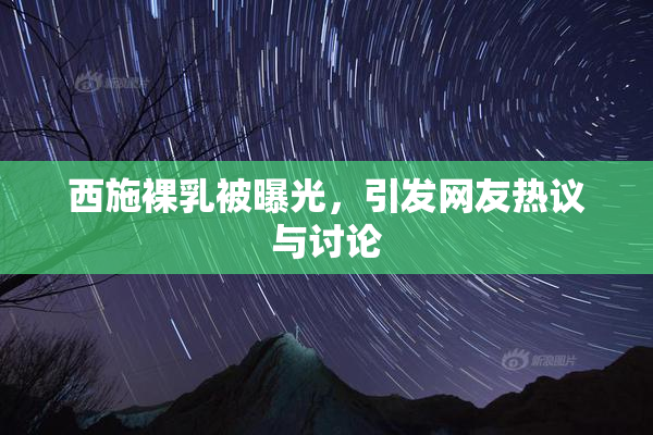西施裸乳被曝光，引发网友热议与讨论