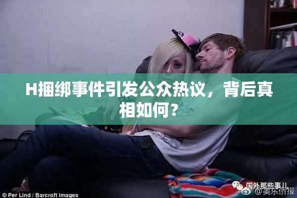 H捆绑事件引发公众热议，背后真相如何？