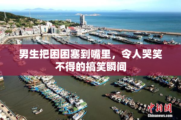 男生把困困塞到嘴里，令人哭笑不得的搞笑瞬间