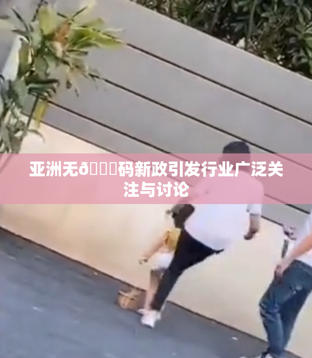 亚洲无🈚码新政引发行业广泛关注与讨论