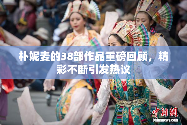 朴妮麦的38部作品重磅回顾，精彩不断引发热议