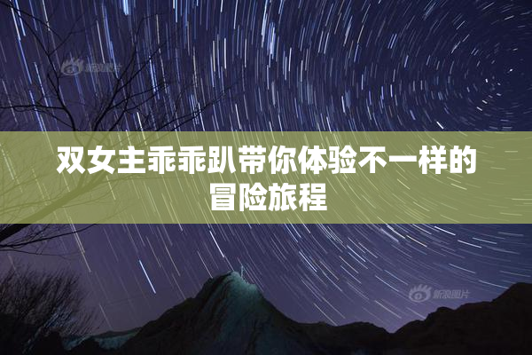 双女主乖乖趴带你体验不一样的冒险旅程