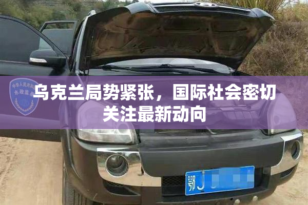 乌克兰局势紧张，国际社会密切关注最新动向