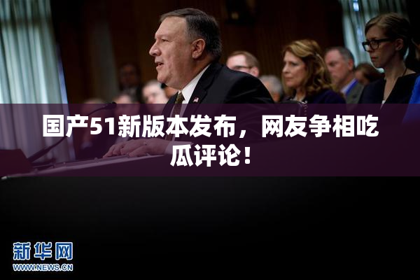 国产51新版本发布，网友争相吃瓜评论！